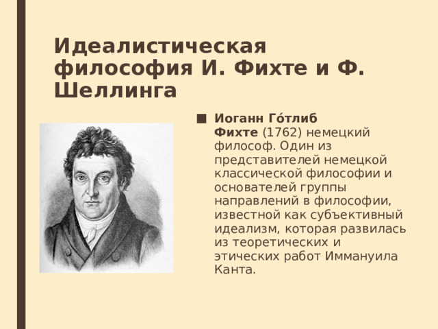 Идеалистическая философия И. Фихте и Ф. Шеллинга Иоганн Го́тлиб Фихте  (1762) немецкий философ. Один из представителей немецкой классической философии и основателей группы направлений в философии, известной как субъективный идеализм, которая развилась из теоретических и этических работ Иммануила Канта. 