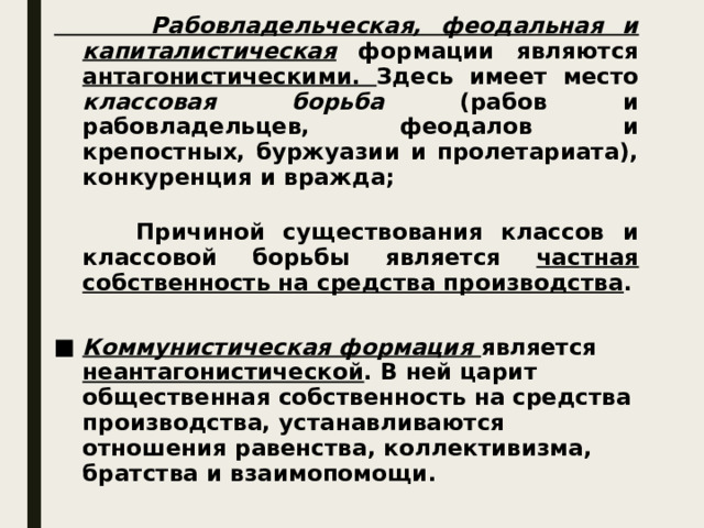 Рабовладельческая, феодальная и капиталистическая формации являются антагонистическими. Здесь имеет место классовая борьба (рабов и рабовладельцев, феодалов и крепостных, буржуазии и пролетариата), конкуренция и вражда;   Причиной существования классов и классовой борьбы является частная собственность на средства производства .  Коммунистическая формация  является неантагонистической . В ней царит общественная собственность на средства производства, устанавливаются отношения равенства, коллективизма, братства и взаимопомощи.  