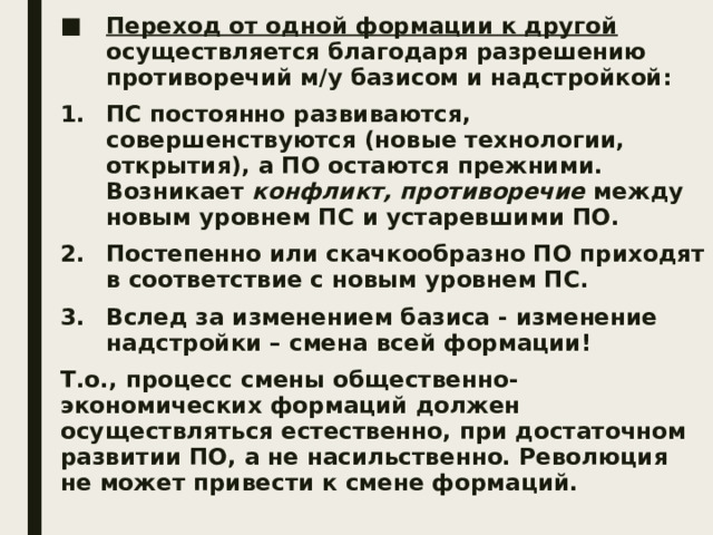 Переход от одной формации к другой осуществляется благодаря разрешению противоречий м/у базисом и надстройкой: ПС постоянно развиваются, совершенствуются (новые технологии, открытия), а ПО остаются прежними. Возникает конфликт, противоречие между новым уровнем ПС и устаревшими ПО. Постепенно или скачкообразно ПО приходят в соответствие с новым уровнем ПС. Вслед за изменением базиса - изменение надстройки – смена всей формации! Т.о., процесс смены общественно-экономических формаций должен осуществляться естественно, при достаточном развитии ПО, а не насильственно. Революция не может привести к смене формаций. 