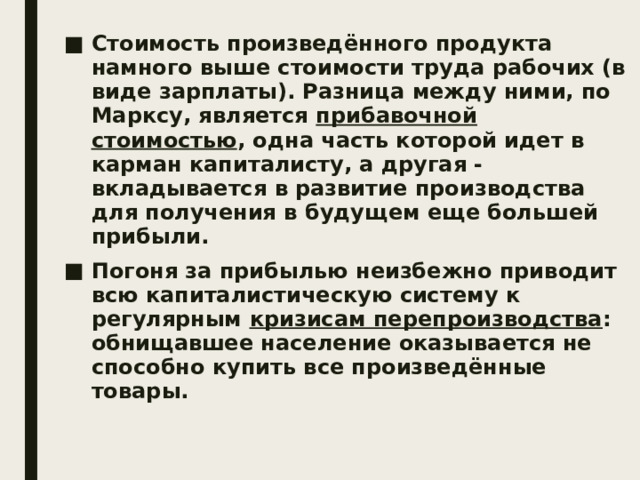 Стоимость произведённого продукта намного выше стоимости труда рабочих (в виде зарплаты). Разница между ними, по Марксу, является прибавочной стоимостью , одна часть которой идет в карман капиталисту, а другая - вкладывается в развитие производства для получения в будущем еще большей прибыли. Погоня за прибылью неизбежно приводит всю капиталистическую систему к регулярным кризисам перепроизводства : обнищавшее население оказывается не способно купить все произведённые товары. 