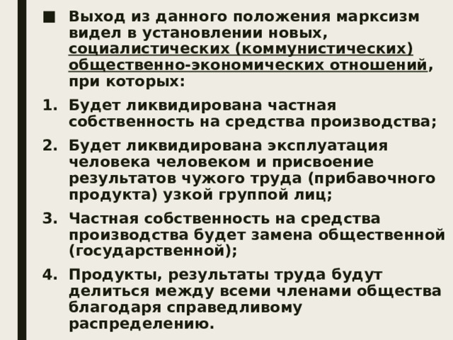 Выход из данного положения марксизм видел в установлении новых, социалистических (коммунистических) общественно-экономических отношений , при которых: Будет ликвидирована частная собственность на средства производства; Будет ликвидирована эксплуатация человека человеком и присвоение результатов чужого труда (прибавочного продукта) узкой группой лиц; Частная собственность на средства производства будет замена общественной (государственной); Продукты, результаты труда будут делиться между всеми членами общества благодаря справедливому распределению. 