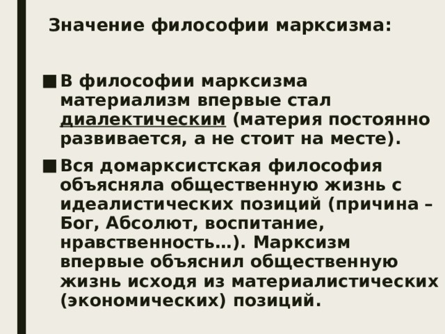 Значение философии марксизма: В философии марксизма материализм впервые стал диалектическим (материя постоянно развивается, а не стоит на месте). Вся домарксистская философия объясняла общественную жизнь с идеалистических позиций (причина – Бог, Абсолют, воспитание, нравственность…). Марксизм впервые объяснил общественную жизнь исходя из материалистических (экономических) позиций. 