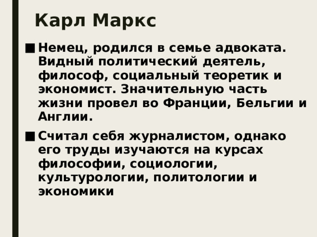 Карл Маркс Немец, родился в семье адвоката. Видный политический деятель, философ, социальный теоретик и экономист. Значительную часть жизни провел во Франции, Бельгии и Англии. Считал себя журналистом, однако его труды изучаются на курсах философии, социологии, культурологии, политологии и экономики 