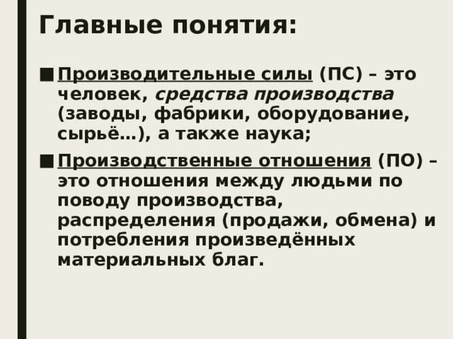 Главные понятия: Производительные силы (ПС) – это человек, средства производства (заводы, фабрики, оборудование, сырьё…), а также наука; Производственные отношения (ПО) – это отношения между людьми по поводу производства, распределения (продажи, обмена) и потребления произведённых материальных благ. 