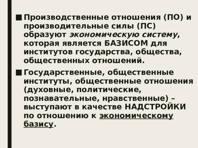 Производственные отношения (ПО) и производительные силы (ПС) образуют экономическую систему , которая является БАЗИСОМ для институтов государства, общества, общественных отношений. Государственные, общественные институты, общественные отношения (духовные, политические, познавательные, нравственные) – выступают в качестве НАДСТРОЙКИ по отношению к экономическому базису . 
