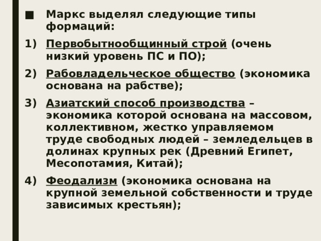 Маркс выделял следующие типы формаций: Первобытнообщинный строй (очень низкий уровень ПС и ПО); Рабовладельческое общество (экономика основана на рабстве); Азиатский способ производства – экономика которой основана на массовом, коллективном, жестко управляемом труде свободных людей – земледельцев в долинах крупных рек (Древний Египет, Месопотамия, Китай); Феодализм (экономика основана на крупной земельной собственности и труде зависимых крестьян); 