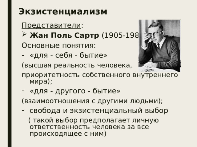 Экзистенциализм Представители : Жан Поль Сартр (1905-1980) Основные понятия: «для - себя - бытие» (высшая реальность человека, приоритетность собственного внутреннего мира); «для - другого - бытие» (взаимоотношения с другими людьми); свобода и экзистенциальный выбор  ( такой выбор предполагает личную ответственность человека за все происходящее с ним)  