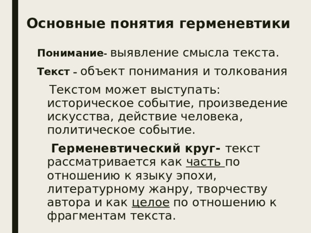 Основные понятия герменевтики   Понимание - выявление смысла текста.  Текст – объект понимания и толкования  Текстом может выступать: историческое событие, произведение искусства, действие человека, политическое событие.  Герменевтический круг- текст рассматривается как часть по отношению к языку эпохи, литературному жанру, творчеству автора и как целое по отношению к фрагментам текста. 