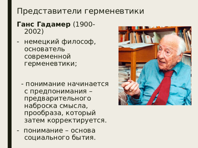 Представители герменевтики Ганс Гадамер (1900-2002) немецкий философ, основатель современной герменевтики;  - понимание начинается с предпонимания – предварительного наброска смысла, прообраза, который затем корректируется. - понимание – основа социального бытия. 