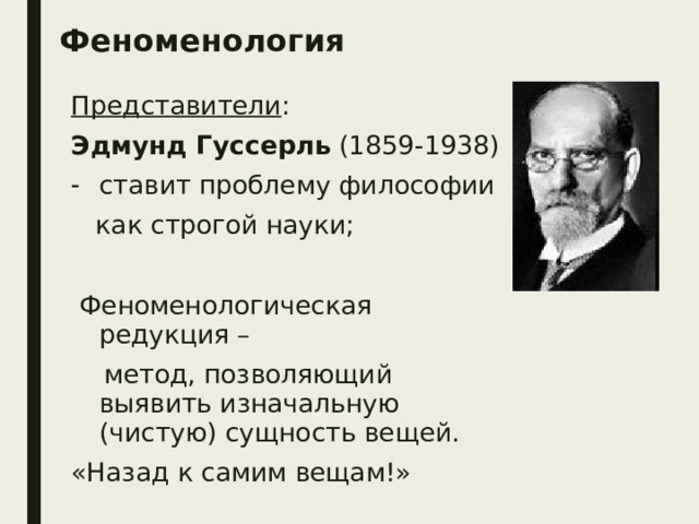 Феноменология Представители : Эдмунд Гуссерль (1859-1938) ставит проблему философии  как строгой науки;  Феноменологическая редукция –  метод, позволяющий выявить изначальную (чистую) сущность вещей. «Назад к самим вещам!» 