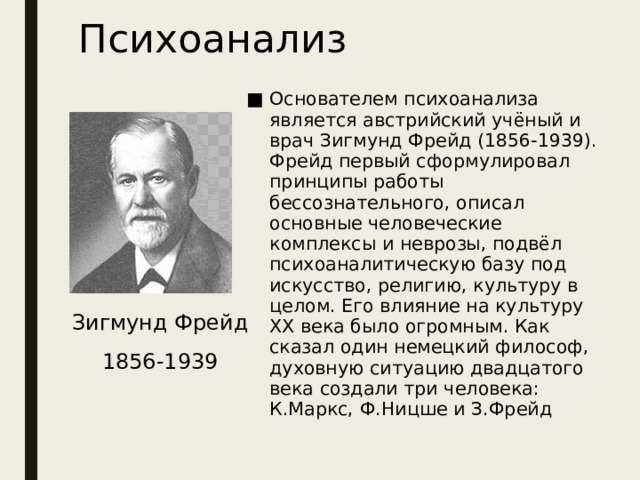 Психоанализ Основателем психоанализа является австрийский учёный и врач Зигмунд Фрейд (1856-1939). Фрейд первый сформулировал принципы работы бессознательного, описал основные человеческие комплексы и неврозы, подвёл психоаналитическую базу под искусство, религию, культуру в целом. Его влияние на культуру XX века было огромным. Как сказал один немецкий философ, духовную ситуацию двадцатого века создали три человека: К.Маркс, Ф.Ницше и З.Фрейд Зигмунд Фрейд 1856-1939 