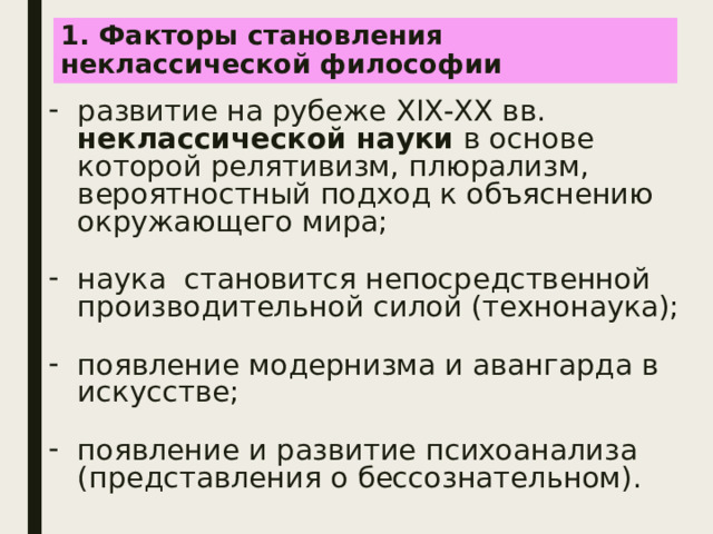 1. Факторы становления  неклассической философии развитие на рубеже XIX-XX вв. неклассической науки в основе которой релятивизм, плюрализм, вероятностный подход к объяснению окружающего мира; наука становится непосредственной производительной силой (технонаука); появление модернизма и авангарда в искусстве; появление и развитие психоанализа (представления о бессознательном). 