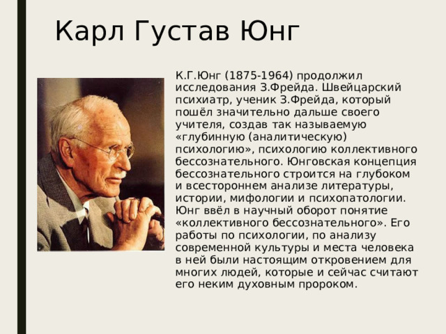 Карл Густав Юнг К.Г.Юнг (1875-1964) продолжил исследования З.Фрейда. Швейцарский психиатр, ученик З.Фрейда, который пошёл значительно дальше своего учителя, создав так называемую «глубинную (аналитическую) психологию», психологию коллективного бессознательного. Юнговская концепция бессознательного строится на глубоком и всестороннем анализе литературы, истории, мифологии и психопатологии. Юнг ввёл в научный оборот понятие «коллективного бессознательного». Его работы по психологии, по анализу современной культуры и места человека в ней были настоящим откровением для многих людей, которые и сейчас считают его неким духовным пророком . 