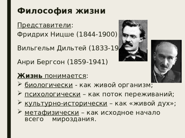 Философия жизни Представители : Фридрих Ницше (1844-1900) Вильгельм Дильтей (1833-1911) Анри Бергсон (1859-1941)  Жизнь понимается : биологически - как живой организм; психологически – как поток переживаний; культурно-исторически – как «живой дух»; метафизически – как исходное начало всего мироздания. 