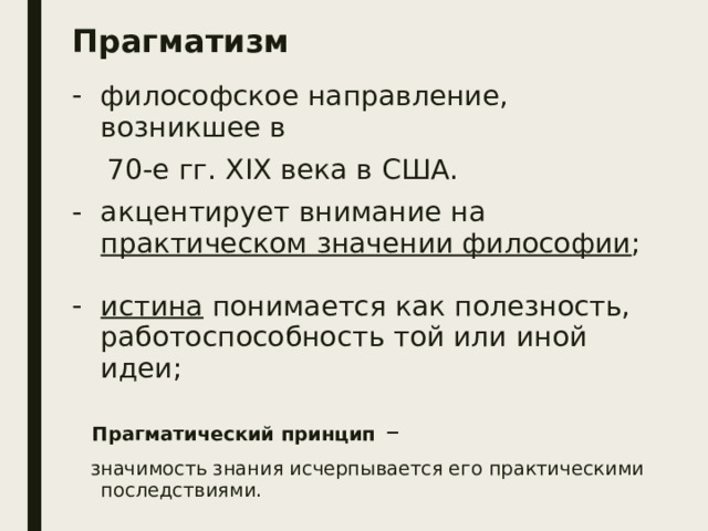 Прагматизм философское направление, возникшее в  70-е гг. XIX века в США. акцентирует внимание на практическом значении философии ; истина понимается как полезность, работоспособность той или иной идеи;  Прагматический принцип  –  значимость знания исчерпывается его практическими последствиями. 