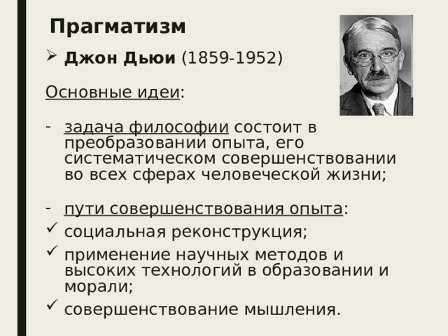 Прагматизм Джон Дьюи (1859-1952) Основные идеи : задача философии состоит в преобразовании опыта, его систематическом совершенствовании во всех сферах человеческой жизни; пути совершенствования опыта : социальная реконструкция; применение научных методов и высоких технологий в образовании и морали; совершенствование мышления. 
