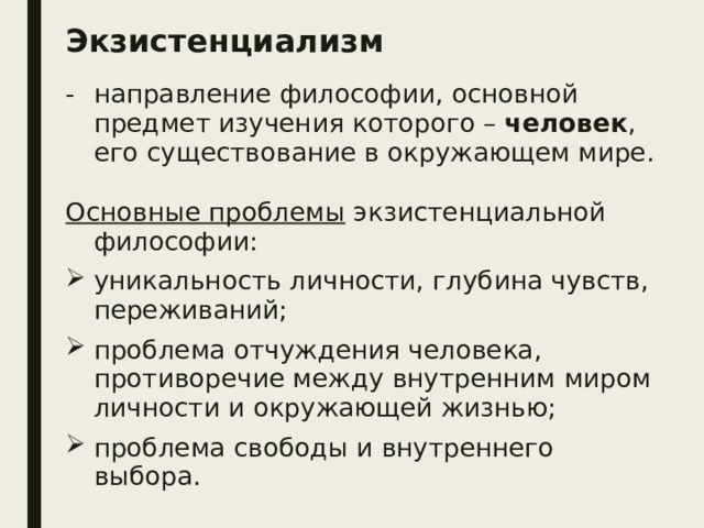 Экзистенциализм направление философии, основной предмет изучения которого – человек , его существование в окружающем мире. Основные проблемы экзистенциальной философии: уникальность личности, глубина чувств, переживаний; проблема отчуждения человека, противоречие между внутренним миром личности и окружающей жизнью; проблема свободы и внутреннего выбора. 