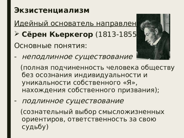 Экзистенциализм Идейный основатель направления: Сёрен Кьеркегор (1813-1855) Основные понятия: неподлинное существование  (полная подчиненность человека обществу без осознания индивидуальности и уникальности собственного «Я», нахождения собственного призвания); подлинное существование  (сознательный выбор смысложизненных ориентиров, ответственность за свою судьбу) 