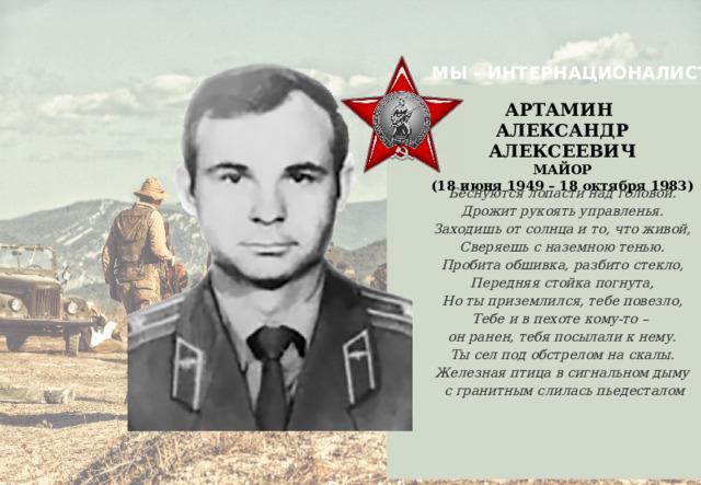 МЫ - ИНТЕРНАЦИОНАЛИСТЫ  Беснуются лопасти над головой. Дрожит рукоять управленья. Заходишь от солнца и то, что живой, Сверяешь с наземною тенью. Пробита обшивка, разбито стекло, Передняя стойка погнута, Но ты приземлился, тебе повезло, Тебе и в пехоте кому-то – он ранен, тебя посылали к нему. Ты сел под обстрелом на скалы. Железная птица в сигнальном дыму  с гранитным слилась пьедесталом АРТАМИН АЛЕКСАНДР АЛЕКСЕЕВИЧ  МАЙОР (18 июня 1949 – 18 октября 1983)     