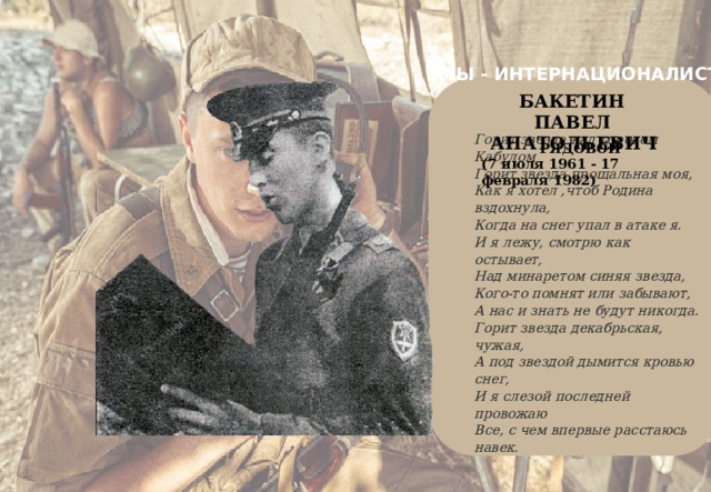 МЫ - ИНТЕРНАЦИОНАЛИСТЫ    Горит звезда над городом Кабулом  Горит звезда прощальная моя,  Как я хотел ,чтоб Родина вздохнула,  Когда на снег упал в атаке я.  И я лежу, смотрю как остывает,  Над минаретом синяя звезда,  Кого-то помнят или забывают,  А нас и знать не будут никогда.  Горит звезда декабрьская, чужая,  А под звездой дымится кровью снег,  И я слезой последней провожаю  Все, с чем впервые расстаюсь навек.   БАКЕТИН  ПАВЕЛ  АНАТОЛЬЕВИЧ РЯДОВОЙ (7 июля 1961 - 17 февраля 1982) 