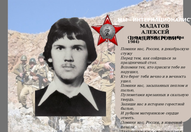 МЫ - ИНТЕРНАЦИОНАЛИСТЫ    МАДАТОВ АЛЕКСЕЙ ВЛАДИМИРОВИЧ (1 марта 1964 - 26 декабря 1984) Помяни нас, Россия, в декабрьскую стужу  Перед тем, как сойдешься за праздничный стол.  Вспомни тех, кто присяги тебе не нарушил,  Кто берег тебя вечно и в вечность ушел.  Помяни нас, засыпанных пеплом и пылью,  Пулеметами врезанных в скальную твердь.  Запиши нас в историю горестной былью,  И рубцом материнское сердце отметь.  Помяни нас, Россия, в извечной печали,  Златорусую косу свою расплетя.  Мы оставшимся помнить и жить завещали,  Жить, как коротко прожили мы - для тебя! 