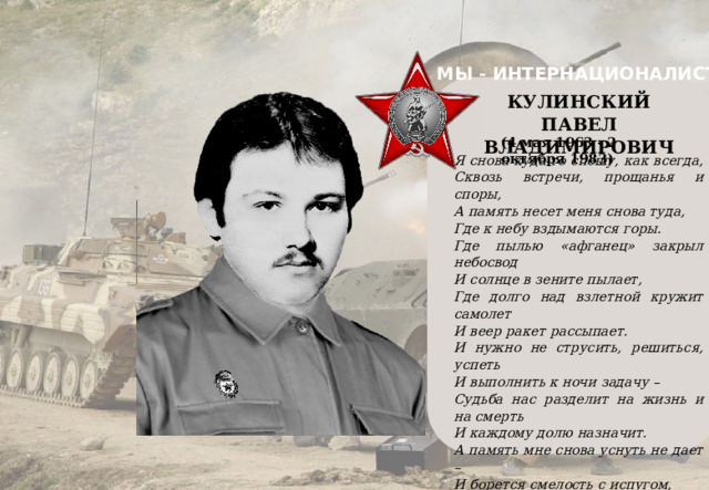 МЫ - ИНТЕРНАЦИОНАЛИСТЫ    КУЛИНСКИЙ ПАВЕЛ ВЛАДИМИРОВИЧ (4 мая 1963 - 2 октября 1983) Я снова куда-то спешу, как всегда, Сквозь встречи, прощанья и споры, А память несет меня снова туда, Где к небу вздымаются горы. Где пылью «афганец» закрыл небосвод И солнце в зените пылает, Где долго над взлетной кружит самолет И веер ракет рассыпает. И нужно не струсить, решиться, успеть И выполнить к ночи задачу – Судьба нас разделит на жизнь и на смерть И каждому долю назначит. А память мне снова уснуть не дает – И борется смелость с испугом, И вновь меня память под пули ведет И плачет беззвучно над другом. 