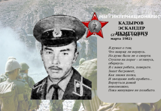 МЫ - ИНТЕРНАЦИОНАЛИСТЫ    КАДЫРОВ ЭСКАНДЕР ИКМЕТОВИЧ (27 ноября 1962 - 12 марта 1982) Я думал о том, Что навряд ли вернусь. Но дума была не о смерти. Ступлю на порог – оглянусь, обернусь: Я с вами ребята, поверьте. Закат багровеет, Как знамя полка, И звездами небо пробито… Вернуться домой невозможно, Пока минувшее не позабыто.   