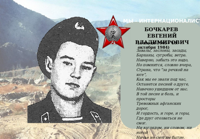 МЫ - ИНТЕРНАЦИОНАЛИСТЫ    БОЧКАРЕВ ЕВГЕНИЙ ВЛАДИМИРОВИЧ (4 июля 1965 - 13 октября 1984) Завалы, заслоны, засады, Барханы, сугробы, ветра. Наверно, забыть это надо, Но помнится, словно вчера, Страна, что 