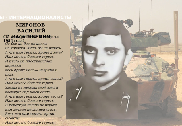 МЫ - ИНТЕРНАЦИОНАЛИСТЫ МИРОНОВ   ВАСИЛИЙ ВАСИЛЬЕВИЧ  (15 января 1963 - 2 августа 1984 года) От боя до боя не долго, не коротко, лишь бы не вспять. А что нам терять, кроме долга? Нам нечего больше терять. И пусть на пространствах державы весь фронт наш — незримая пядь, А что нам терять, кроме славы? Нам нечего больше терять. Звезда из некрашеной жести восходит над нами опять. А что нам терять, кроме чести? Нам нечего больше терять. В короткую песню не верьте, нам вечная песня под стать. Ведь что нам терять, кроме смерти? Нам нечего больше терять. 