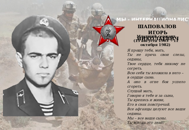 МЫ - ИНТЕРНАЦИОНАЛИСТЫ    ШАПОВАЛОВ ИГОРЬ НИКОЛАЕВИЧ Младший сержант (15 августа 1963 - 11 октября 1982) Я прошу тебя, мать, Ты не прячь свои слезы, седины, Твое сердце, тебя никому не согреть. Всю себя ты вложила в него – в сердце сына. А оно в огне боя успело сгореть. Слушай мать, Говорю я тебе и за сына, Ты крепись и живи, Его в снах повстречай. Все афганцы целуют все ваши седины. Мы – все ваши сыны. Ты всегда это знай! 