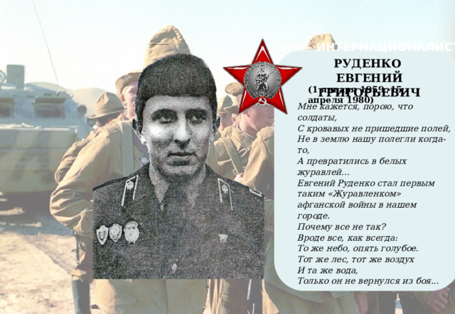 МЫ - ИНТЕРНАЦИОНАЛИСТЫ    РУДЕНКО ЕВГЕНИЙ ГРИГОРЬЕВИЧ (1 января 1959 -15 апреля 1980) Мне кажется, порою, что солдаты, С кровавых не пришедшие полей, Не в землю нашу полегли когда-то, А превратились в белых журавлей… Евгений Руденко стал первым таким «Журавленком» афганской войны в нашем городе. Почему все не так? Вроде все, как всегда: То же небо, опять голубое. Тот же лес, тот же воздух И та же вода, Только он не вернулся из боя...   