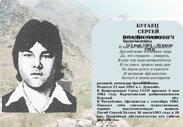 МЫ - ИНТЕРНАЦИОНАЛИСТЫ    БУГАЕЦ СЕРГЕЙ ВЛАДИСЛАВОВИЧ Рядовой, командир бронемашины (23 мая 1963 - 30 июля 1983) И как же мне не вспоминать Друзей моих погибших лица Да, это страшно – умирать, Когда так надо возвратиться. И ты ушел, приказ ведь дан Ты верен долгу и присяге И целиком Афганистан Застыл в твоем последнем шаге рядовой, командир бронемашины Родился 23 мая 1963 в г. Душанбе. В Вооруженные Силы СССР призван 4 мая 1982 года Курчатовским райвоенкоматом Курской обл.  В Республике Афганистан с сентября 1982.  Показал себя смелым, мужественным, хорошо подготовленным воином.  Погиб Сергей Бугаец 30 июля1983 года в 20 лет. Подробные обстоятельства его гибели неизвестны. 