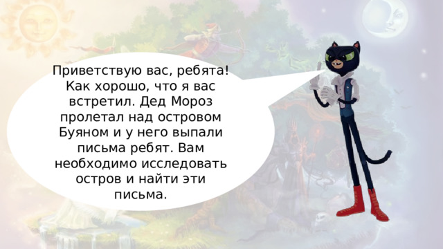 Приветствую вас, ребята! Как хорошо, что я вас встретил. Дед Мороз пролетал над островом Буяном и у него выпали письма ребят. Вам необходимо исследовать остров и найти эти письма. 