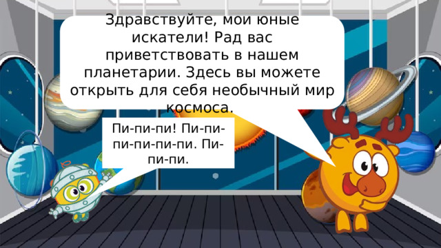 Здравствуйте, мои юные искатели! Рад вас приветствовать в нашем планетарии. Здесь вы можете открыть для себя необычный мир космоса. Пи-пи-пи! Пи-пи-пи-пи-пи-пи. Пи-пи-пи. 