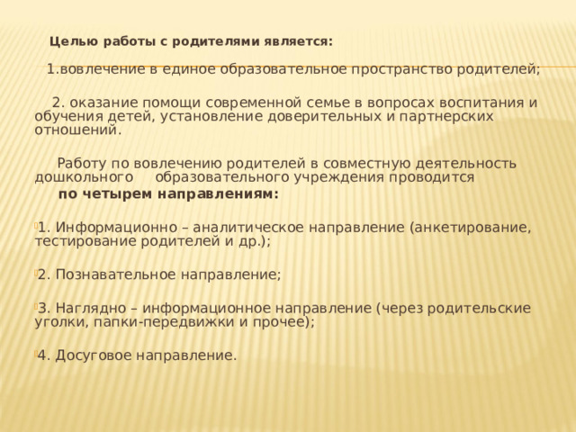  Целью работы с родителями является:  1.вовлечение в единое образовательное пространство родителей;  2. оказание помощи современной семье в вопросах воспитания и обучения детей, установление доверительных и партнерских отношений.  Работу по вовлечению родителей в совместную деятельность дошкольного образовательного учреждения проводится  по четырем направлениям: 1. Информационно – аналитическое направление (анкетирование, тестирование родителей и др.);  2. Познавательное направление;  3. Наглядно – информационное направление (через родительские уголки, папки-передвижки и прочее); 4. Досуговое направление.   