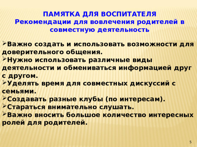 ПАМЯТКА ДЛЯ ВОСПИТАТЕЛЯ Рекомендации для вовлечения родителей в совместную деятельность Важно создать и использовать возможности для доверительного общения. Нужно использовать различные виды деятельности и обмениваться информацией друг с другом. Уделять время для совместных дискуссий с семьями. Создавать разные клубы (по интересам). Стараться внимательно слушать. Важно вносить большое количество интересных ролей для родителей.    