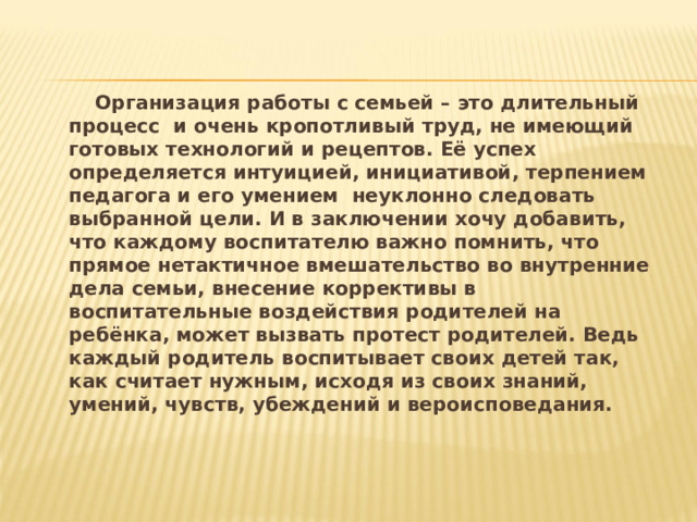    Организация работы с семьей – это длительный процесс и очень кропотливый труд, не имеющий готовых технологий и рецептов. Её успех определяется интуицией, инициативой, терпением педагога и его умением неуклонно следовать выбранной цели. И в заключении хочу добавить, что каждому воспитателю важно помнить, что прямое нетактичное вмешательство во внутренние дела семьи, внесение коррективы в воспитательные воздействия родителей на ребёнка, может вызвать протест родителей. Ведь каждый родитель воспитывает своих детей так, как считает нужным, исходя из своих знаний, умений, чувств, убеждений и вероисповедания. 