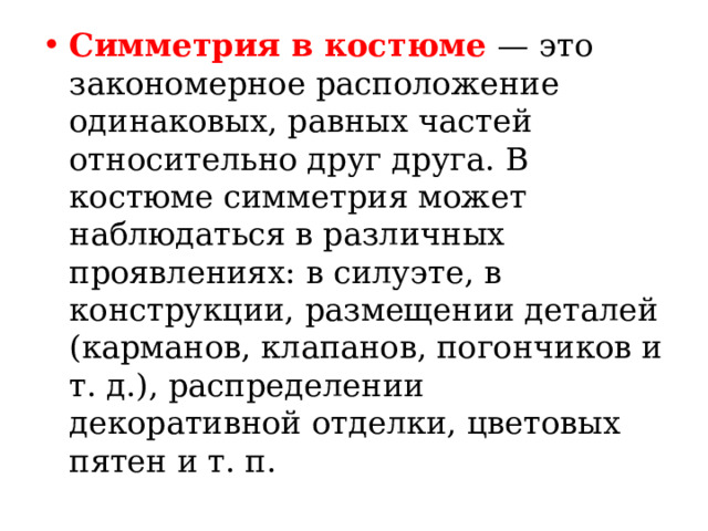 Симметрия в костюме — это закономерное расположение одинаковых, равных частей относительно друг друга. В костюме симметрия может наблюдаться в различных проявлениях: в силуэте, в конструкции, размещении деталей (карманов, клапанов, погончиков и т. д.), распределении декоративной отделки, цветовых пятен и т. п. 
