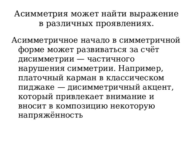 Асимметрия может найти выражение в различных проявлениях. Асимметричное начало в симметричной форме может развиваться за счёт дисимметрии — частичного нарушения симметрии. Например, платочный карман в классическом пиджаке — дисимметричный акцент, который привлекает внимание и вносит в композицию некоторую напряжённость 