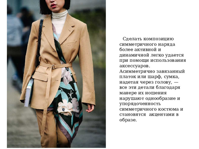  Сделать композицию симметричного наряда более активной и динамичной легко удается при помощи использования аксессуаров. Асимметрично завязанный платок или шарф, сумка, надетая через голову, — все эти детали благодаря манере их ношения нарушают однообразие и упорядоченность симметричного костюма и становятся  акцентами в образе. 