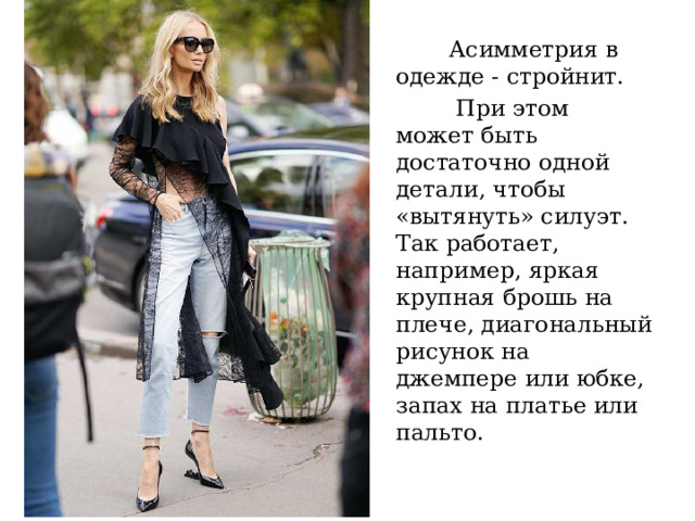 Асимметрия в одежде - стройнит.  При этом может быть достаточно одной детали, чтобы «вытянуть» силуэт. Так работает, например, яркая крупная брошь на плече, диагональный рисунок на джемпере или юбке, запах на платье или пальто. 