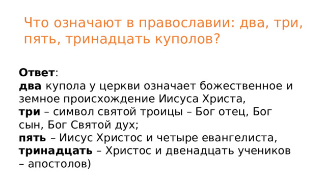 Что означают в православии: два, три, пять, тринадцать куполов? Ответ :  два  купола у церкви означает божественное и земное происхождение Иисуса Христа,  три  – символ святой троицы – Бог отец, Бог сын, Бог Святой дух;  пять  – Иисус Христос и четыре евангелиста,  тринадцать  – Христос и двенадцать учеников – апостолов) 