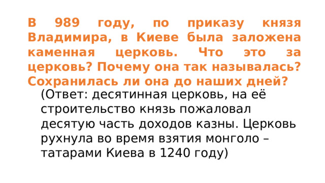 В 989 году, по приказу князя Владимира, в Киеве была заложена каменная церковь. Что это за церковь? Почему она так называлась? Сохранилась ли она до наших дней? (Ответ: десятинная церковь, на её строительство князь пожаловал десятую часть доходов казны. Церковь рухнула во время взятия монголо – татарами Киева в 1240 году) 