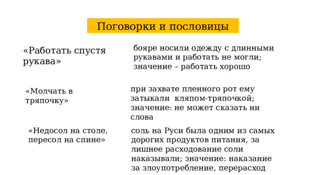 Поговорки и пословицы бояре носили одежду с длинными рукавами и работать не могли; значение – работать хорошо «Работать спустя рукава» при захвате пленного рот ему затыкали кляпом-тряпочкой; значение: не может сказать ни слова «Молчать в тряпочку» «Недосол на столе, пересол на спине» соль на Руси была одним из самых дорогих продуктов питания, за лишнее расходование соли наказывали; значение: наказание за злоупотребление, перерасход 