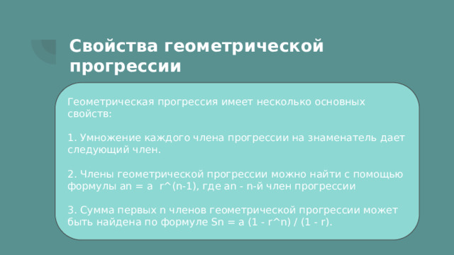 Свойства геометрической прогрессии Геометрическая прогрессия имеет несколько основных свойств: 1. Умножение каждого члена прогрессии на знаменатель дает следующий член. 2. Члены геометрической прогрессии можно найти с помощью формулы an = a r^(n-1), где an - n-й член прогрессии 3. Сумма первых n членов геометрической прогрессии может быть найдена по формуле Sn = a (1 - r^n) / (1 - r). 