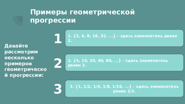 Примеры геометрической прогрессии 1. {2, 4, 8, 16, 32, ...} - здесь знаменатель равен 2. 1 Давайте рассмотрим несколько примеров геометрической прогрессии: 2. {5, 10, 20, 40, 80, ...} - здесь знаменатель равен 2. 2 3. {1, 1/2, 1/4, 1/8, 1/16, ...} - здесь знаменатель равен 1/2. 3 