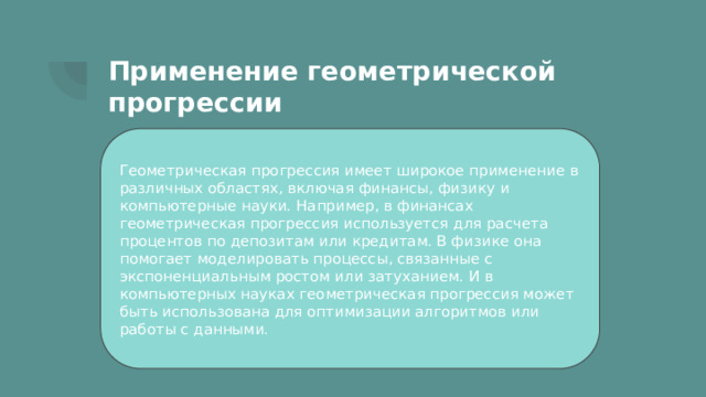 Применение геометрической прогрессии Геометрическая прогрессия имеет широкое применение в различных областях, включая финансы, физику и компьютерные науки. Например, в финансах геометрическая прогрессия используется для расчета процентов по депозитам или кредитам. В физике она помогает моделировать процессы, связанные с экспоненциальным ростом или затуханием. И в компьютерных науках геометрическая прогрессия может быть использована для оптимизации алгоритмов или работы с данными. 
