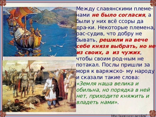  Между славянскими племе-нами не было согласия , а были у них всё ссоры да дра-ки. Некоторые племена, рас-судив, что добру не бывать, решили на вече себе князя выбрать, но не из своих, а из чужих , чтобы своим род-ным не потакал. Послы пришли за моря к варяжско- му народу и сказали такие слова: «Земля наша велика и обильна, но порядка в ней нет, приходите княжить и владеть нами» . 