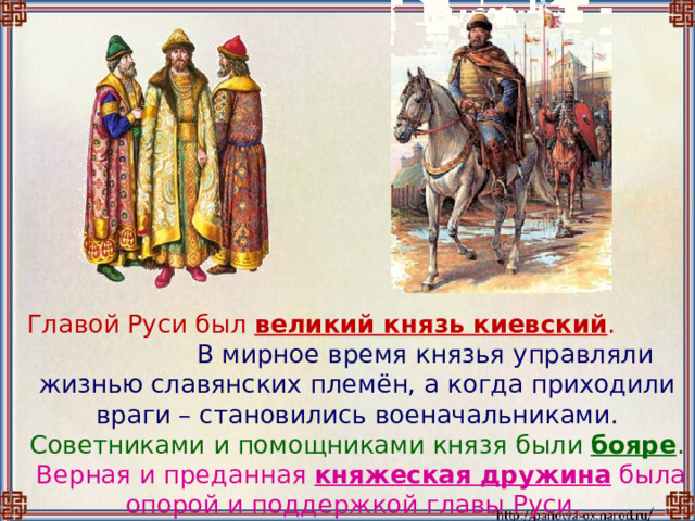  Главой Руси был великий князь киевский . В мирное время князья управляли жизнью славянских племён, а когда приходили враги – становились военачальниками. Советниками и помощниками князя были бояре . Верная и преданная княжеская дружина была опорой и поддержкой главы Руси. 