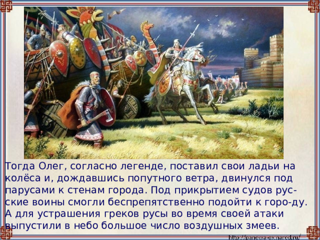  Тогда Олег, согласно легенде, поставил свои ладьи на колёса и, дождавшись попутного ветра, двинулся под парусами к стенам города. Под прикрытием судов рус-ские воины смогли беспрепятственно подойти к горо-ду. А для устрашения греков русы во время своей атаки выпустили в небо большое число воздушных змеев. 